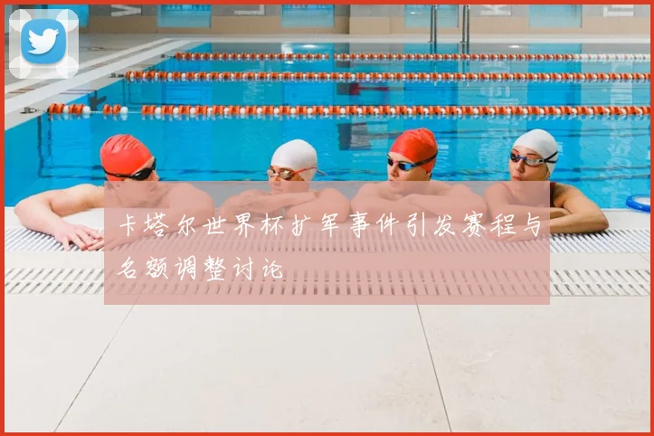 卡塔尔世界杯扩军事件引发赛程与名额调整讨论