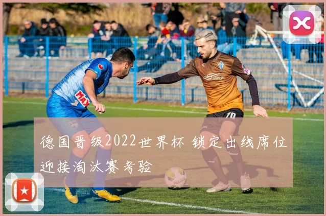 德国晋级2022世界杯 锁定出线席位迎接淘汰赛考验