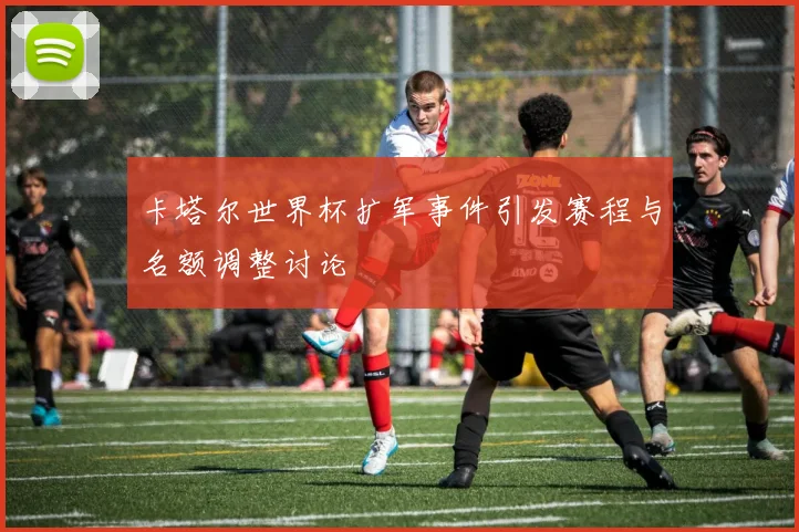 卡塔尔世界杯扩军事件引发赛程与名额调整讨论