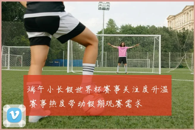 端午小长假世界杯赛事关注度升温 赛事热度带动假期观赛需求